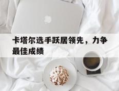 IM体育官方网-卡塔尔选手跃居领先，力争最佳成绩的简单介绍